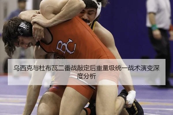 乌西克与杜布瓦二番战敲定后重量级统一战术演变深度分析